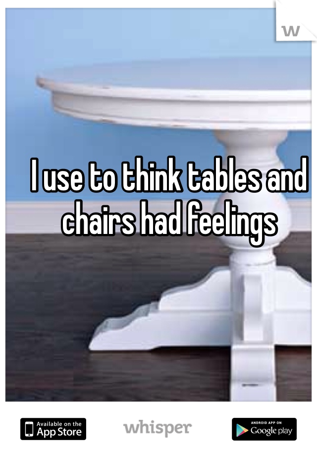 I use to think tables and chairs had feelings 


