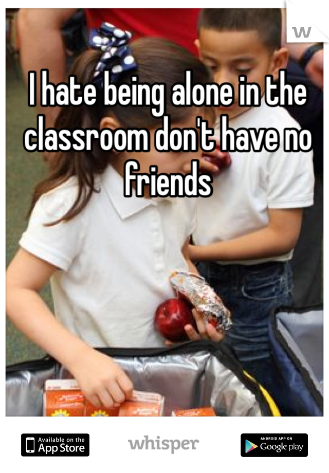 I hate being alone in the classroom don't have no friends 