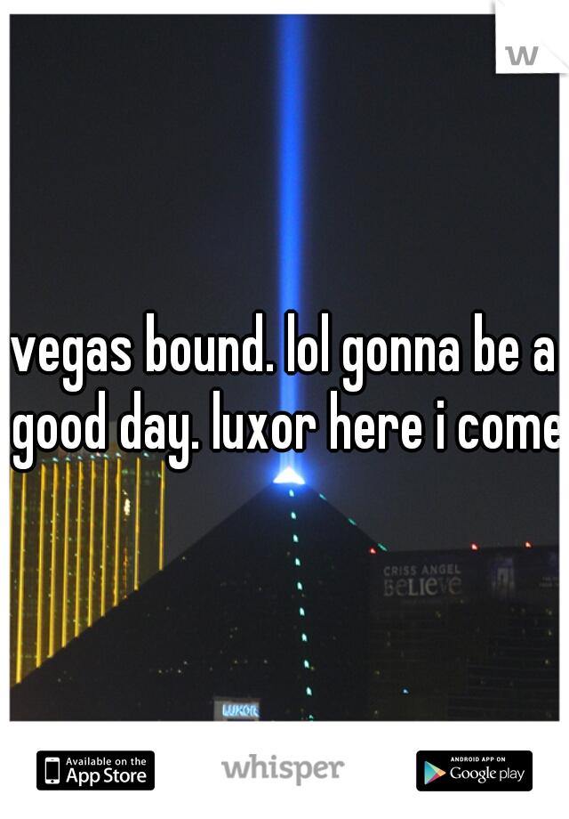 vegas bound. lol gonna be a good day. luxor here i come!