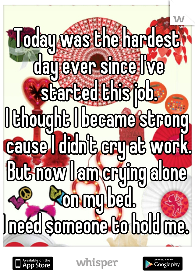 Today was the hardest day ever since I've started this job.
I thought I became strong cause I didn't cry at work.
But now I am crying alone on my bed.
I need someone to hold me. 