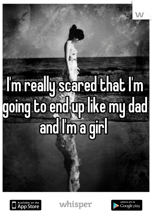 I'm really scared that I'm going to end up like my dad and I'm a girl 