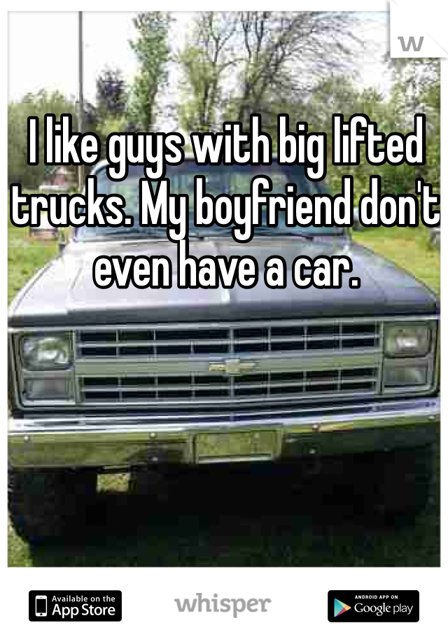 I like guys with big lifted trucks. My boyfriend don't even have a car.