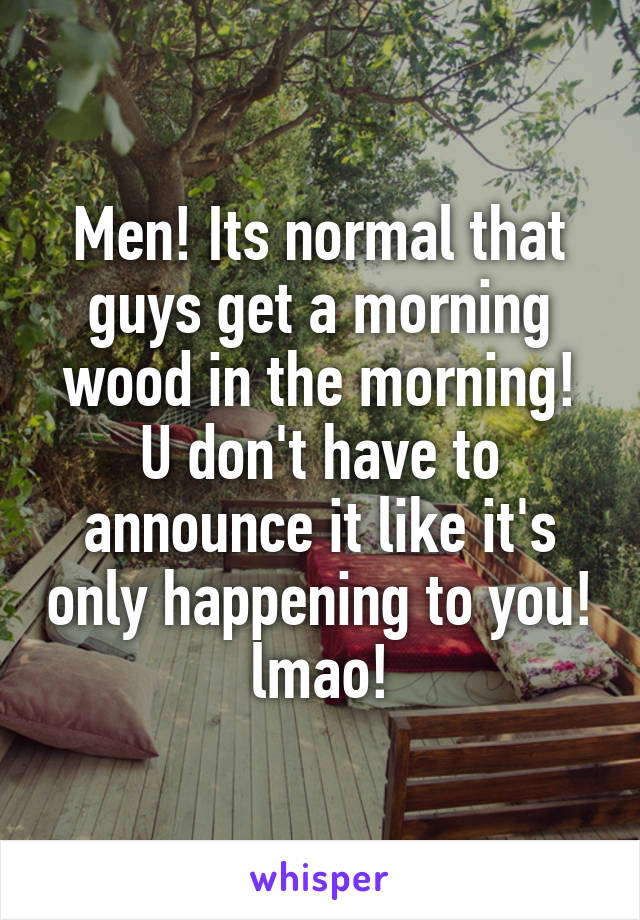 Men! Its normal that guys get a morning wood in the morning! U don't have to announce it like it's only happening to you! lmao!