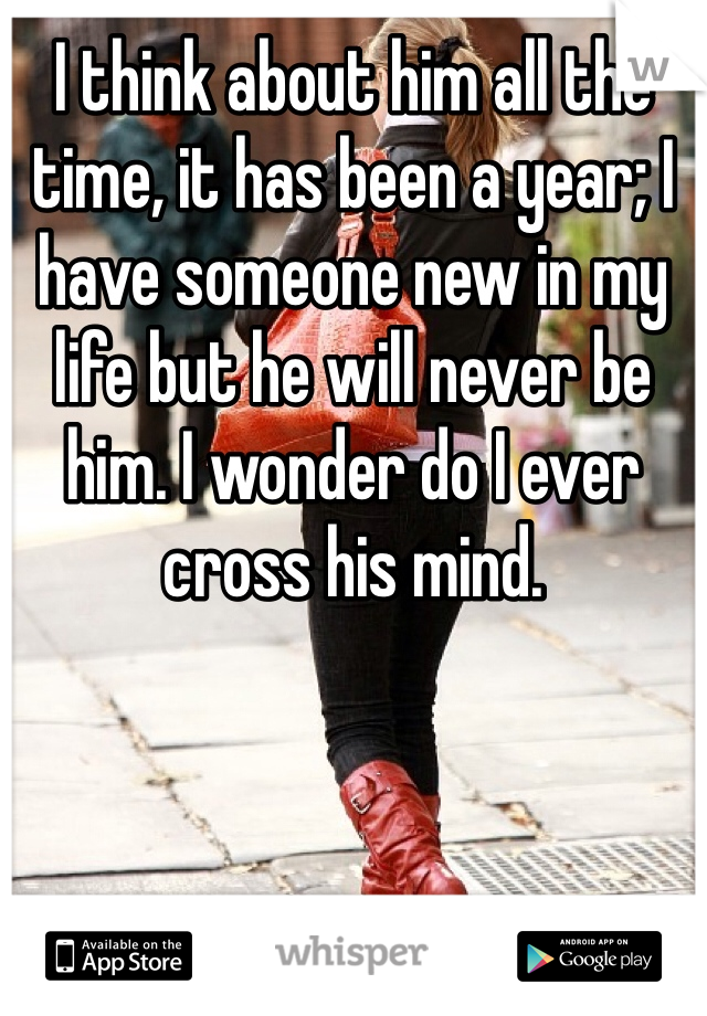 I think about him all the time, it has been a year; I have someone new in my life but he will never be him. I wonder do I ever cross his mind.