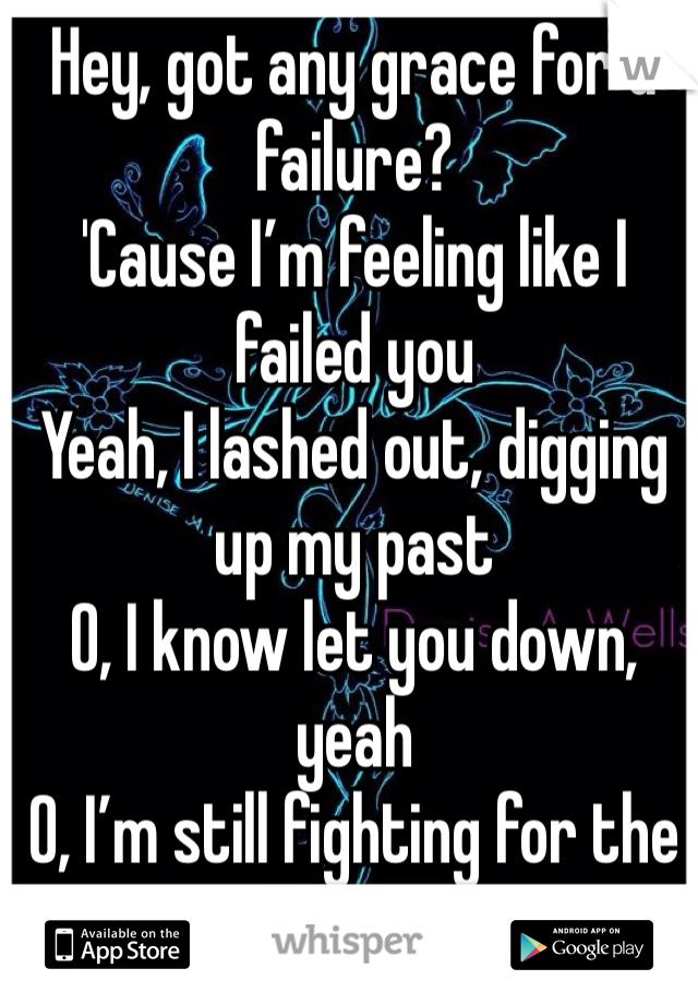 Hey, got any grace for a failure?
'Cause I’m feeling like I failed you
Yeah, I lashed out, digging up my past
O, I know let you down, yeah
O, I’m still fighting for the future
Yeah, 'cause I never wanna lose you
I’ll keep on climbing
If you’re on my side
Cause I wear my heart on my sleeve
If you cut me I’ll bleed
I know I cannot erase
Every mistake that I’ve made
I never said I was an angel, no
I never said I wouldn’t break down
But life keeps on moving
By now you should know
I’m only human