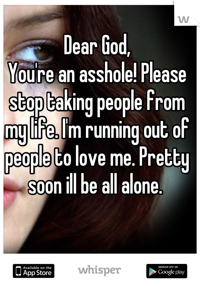 Dear God,
You're an asshole! Please stop taking people from my life. I'm running out of people to love me. Pretty soon ill be all alone. 