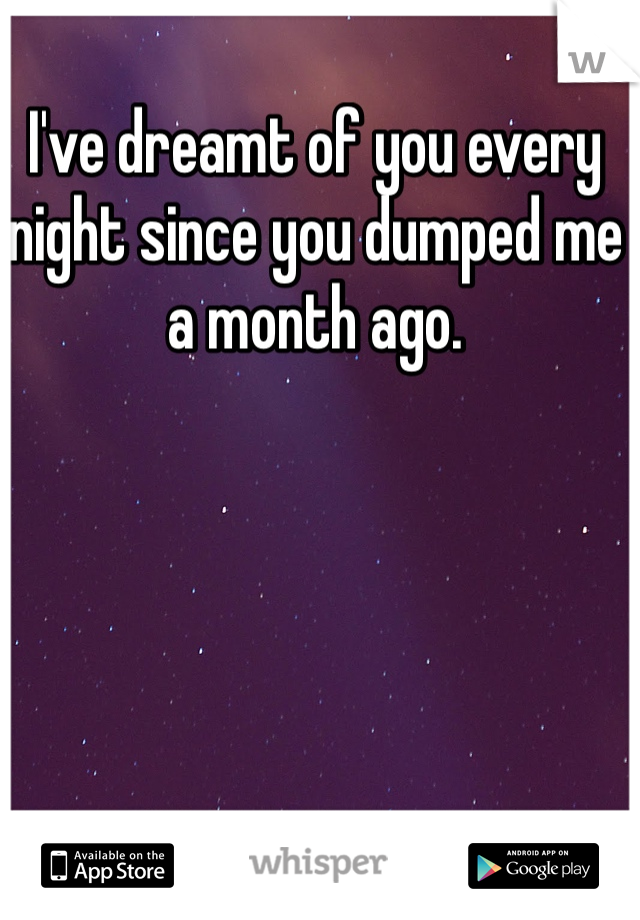 I've dreamt of you every night since you dumped me a month ago. 