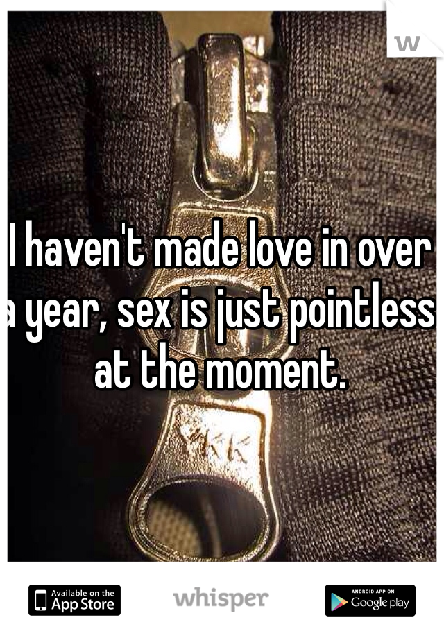 I haven't made love in over a year, sex is just pointless at the moment.