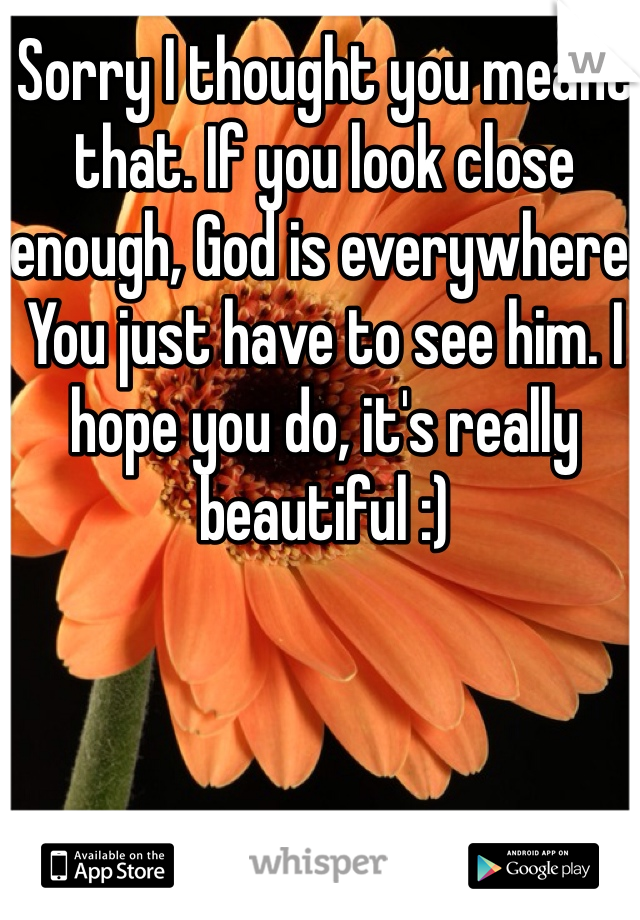 Sorry I thought you meant that. If you look close enough, God is everywhere. You just have to see him. I hope you do, it's really beautiful :) 