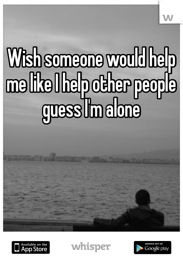 Wish someone would help me like I help other people guess I'm alone 