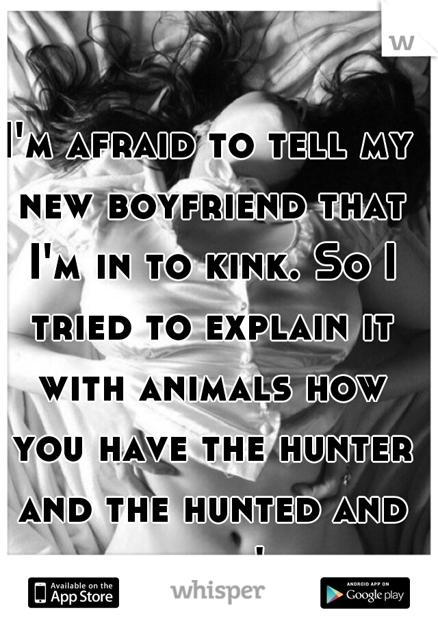 I'm afraid to tell my new boyfriend that I'm in to kink. So I tried to explain it with animals how you have the hunter and the hunted and he still didn't get it.