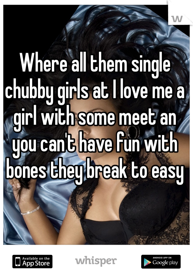 Where all them single chubby girls at I love me a girl with some meet an you can't have fun with bones they break to easy 