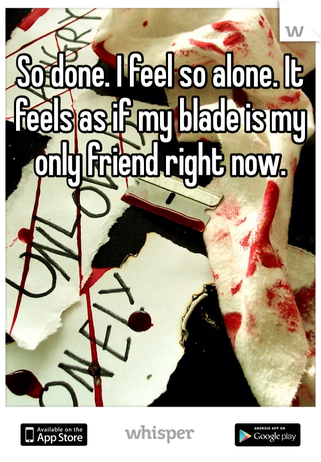 So done. I feel so alone. It feels as if my blade is my only friend right now. 