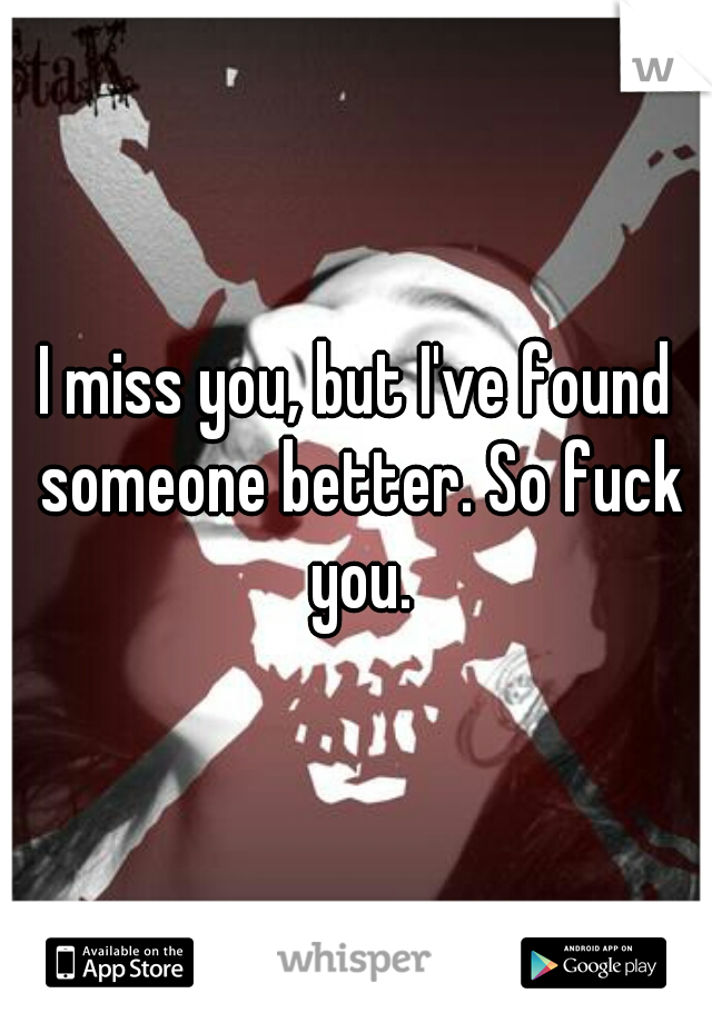 I miss you, but I've found someone better. So fuck you.