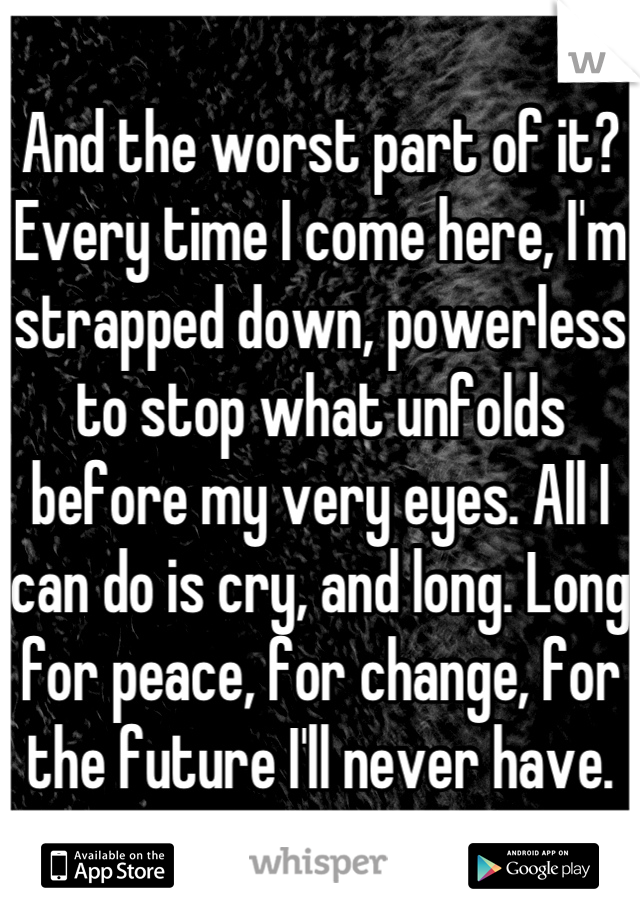 And the worst part of it? Every time I come here, I'm strapped down, powerless to stop what unfolds before my very eyes. All I can do is cry, and long. Long for peace, for change, for the future I'll never have.