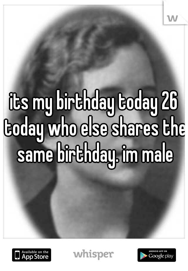 its my birthday today 26 today who else shares the same birthday. im male