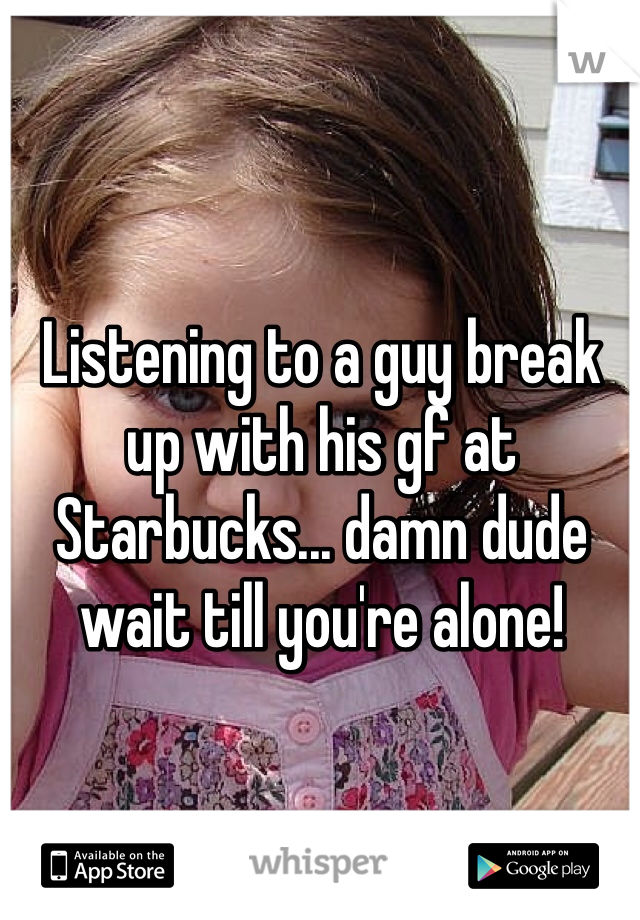 Listening to a guy break up with his gf at Starbucks... damn dude wait till you're alone!