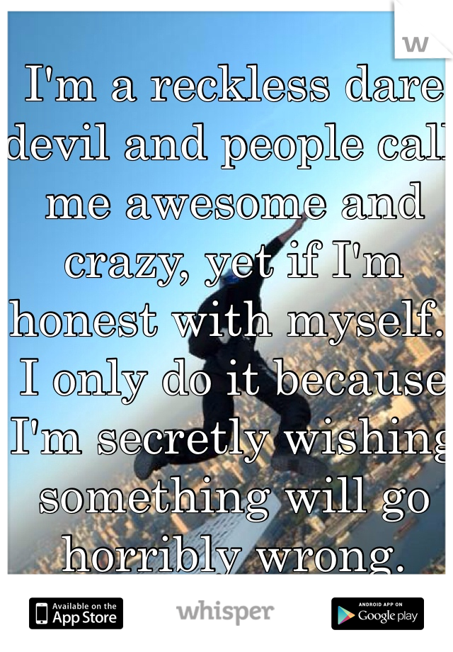 I'm a reckless dare devil and people call me awesome and crazy, yet if I'm honest with myself.. I only do it because I'm secretly wishing something will go horribly wrong.