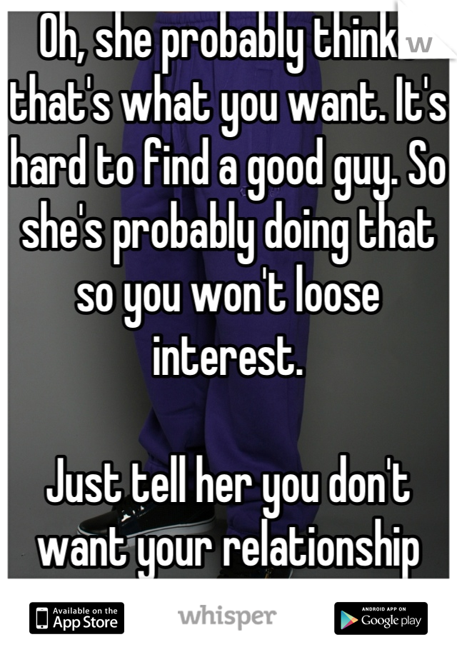 Oh, she probably thinks that's what you want. It's hard to find a good guy. So she's probably doing that so you won't loose interest.

Just tell her you don't want your relationship based on sex