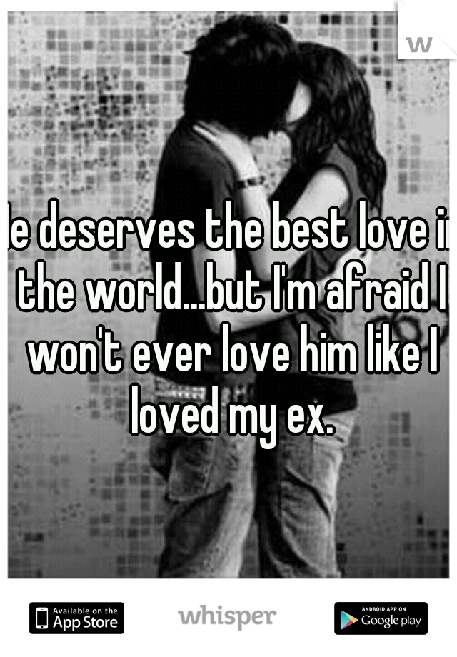 He deserves the best love in the world...but I'm afraid I won't ever love him like I loved my ex.