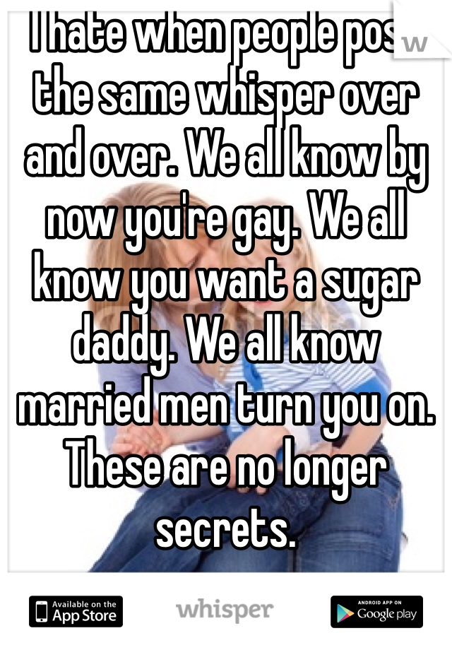 I hate when people post the same whisper over and over. We all know by now you're gay. We all know you want a sugar daddy. We all know married men turn you on. These are no longer secrets. 