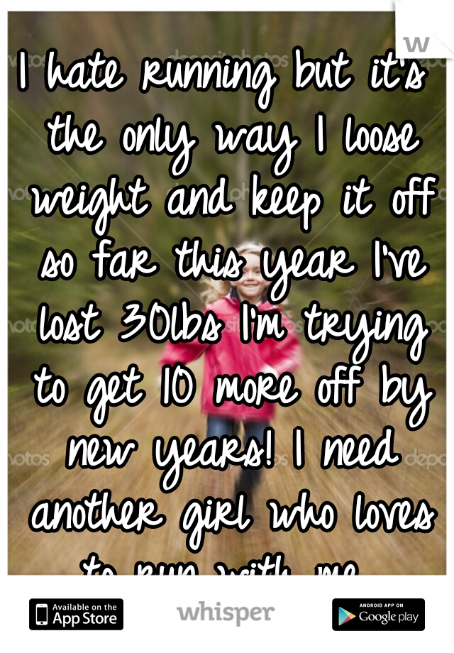 I hate running but it's the only way I loose weight and keep it off so far this year I've lost 30lbs I'm trying to get 10 more off by new years! I need another girl who loves to run with me 