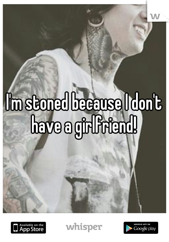 I'm stoned because I don't have a girlfriend! 