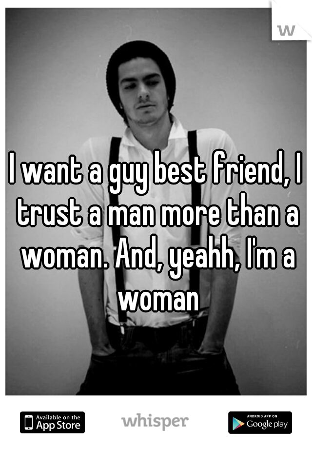 I want a guy best friend, I trust a man more than a woman. And, yeahh, I'm a woman