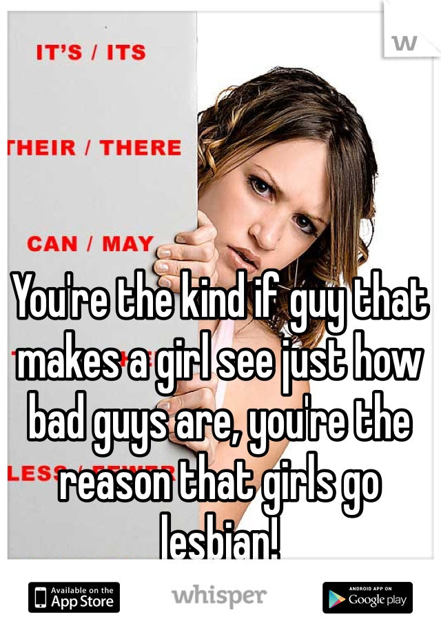 You're the kind if guy that makes a girl see just how bad guys are, you're the reason that girls go lesbian!