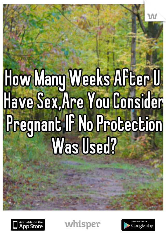 How Many Weeks After U Have Sex,Are You Consider Pregnant If No Protection Was Used?