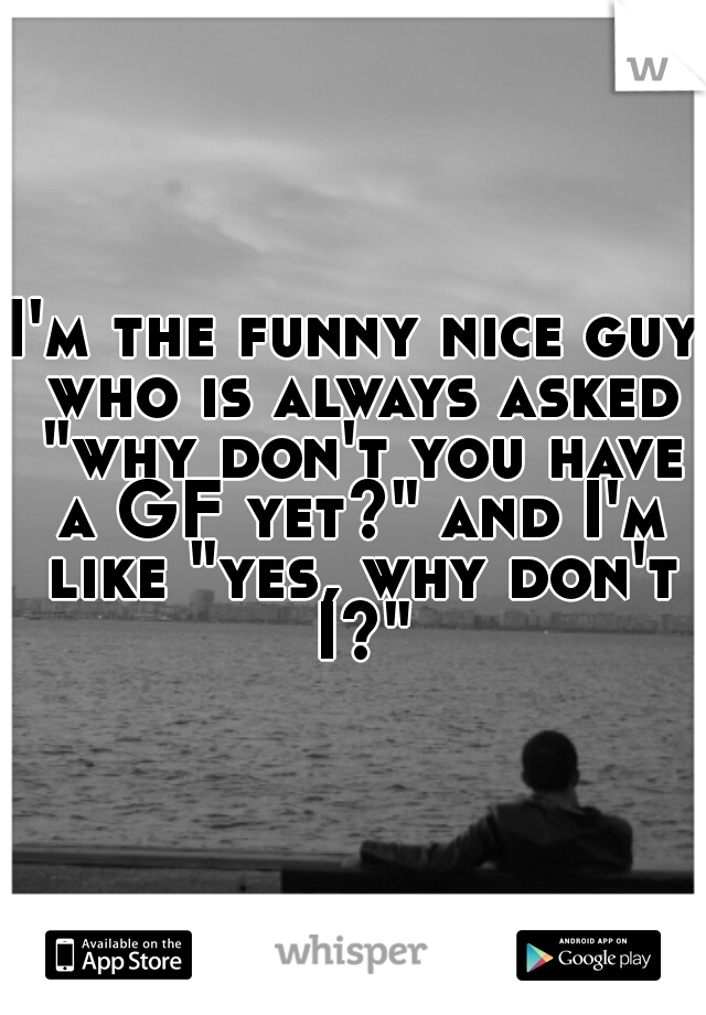 I'm the funny nice guy who is always asked "why don't you have a GF yet?" and I'm like "yes, why don't I?"