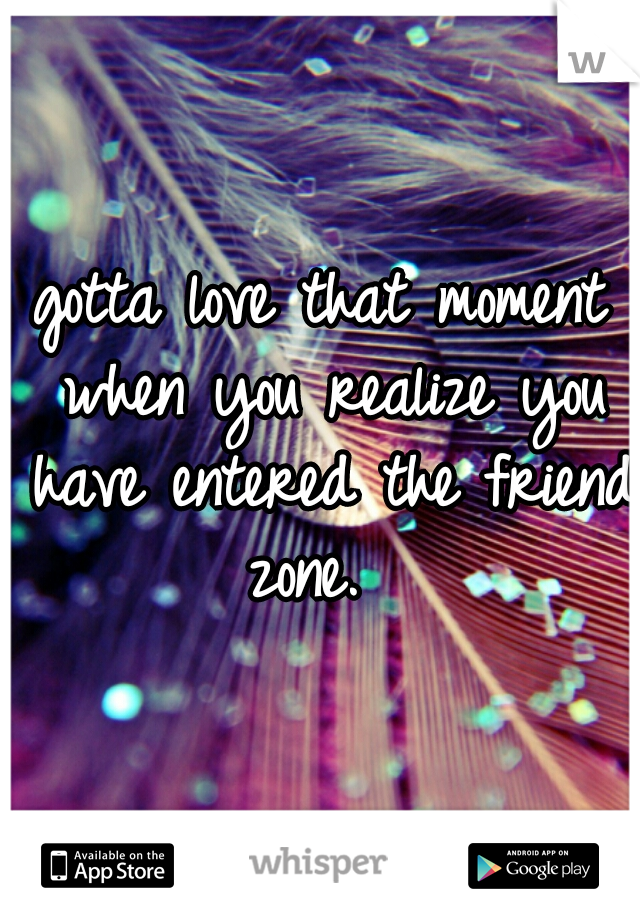 gotta love that moment when you realize you have entered the friend zone.  