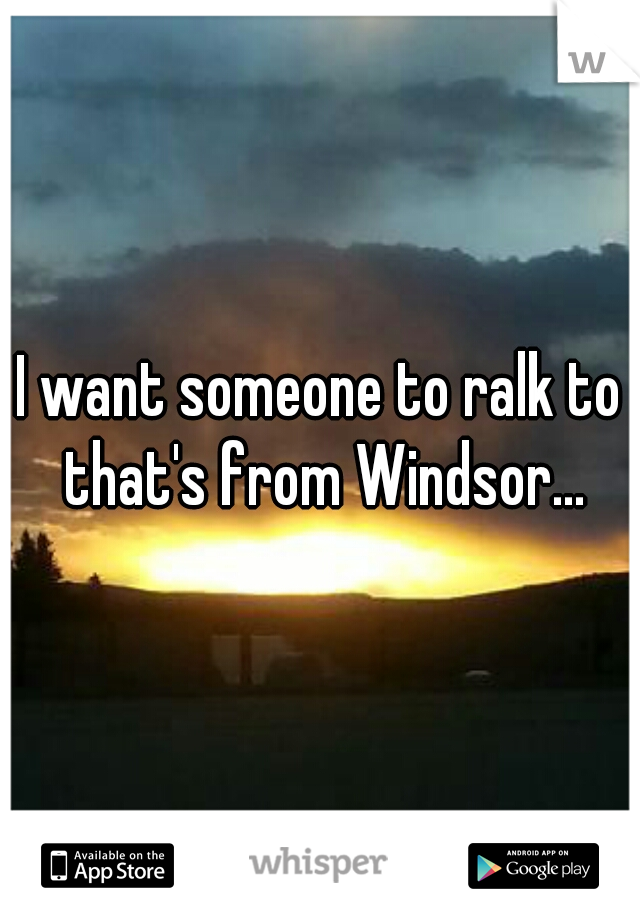 I want someone to ralk to that's from Windsor...