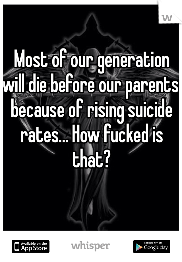 Most of our generation will die before our parents because of rising suicide rates... How fucked is that?