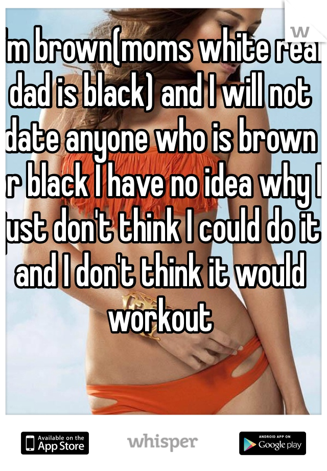 I'm brown(moms white real dad is black) and I will not date anyone who is brown or black I have no idea why I just don't think I could do it and I don't think it would workout