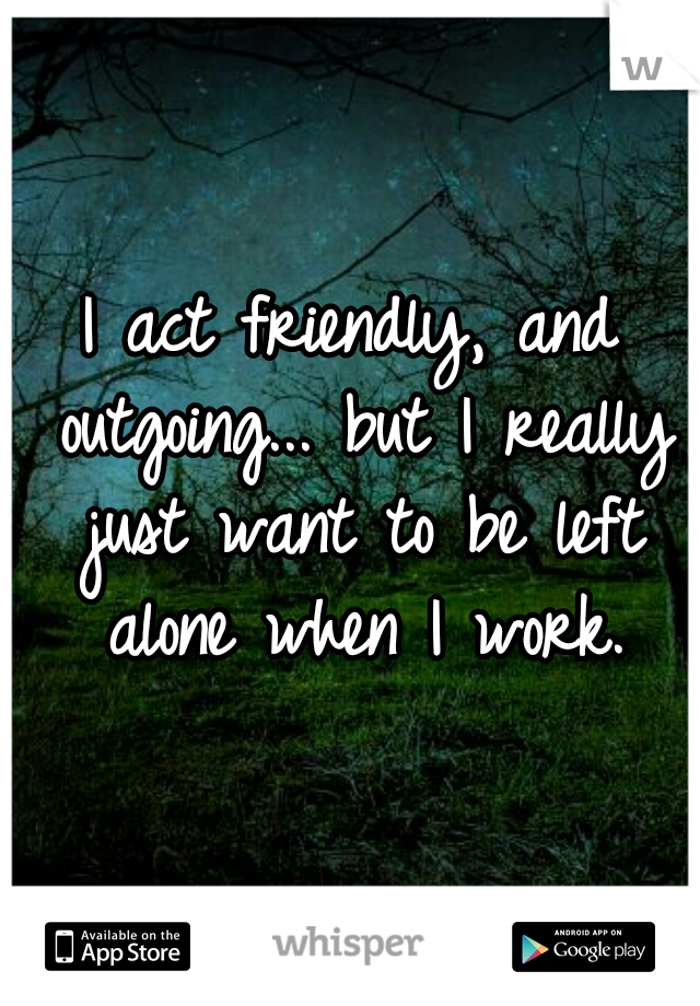 I act friendly, and outgoing... but I really just want to be left alone when I work.