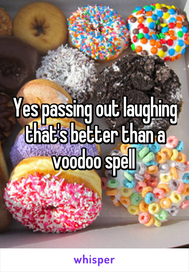 Yes passing out laughing that's better than a voodoo spell 