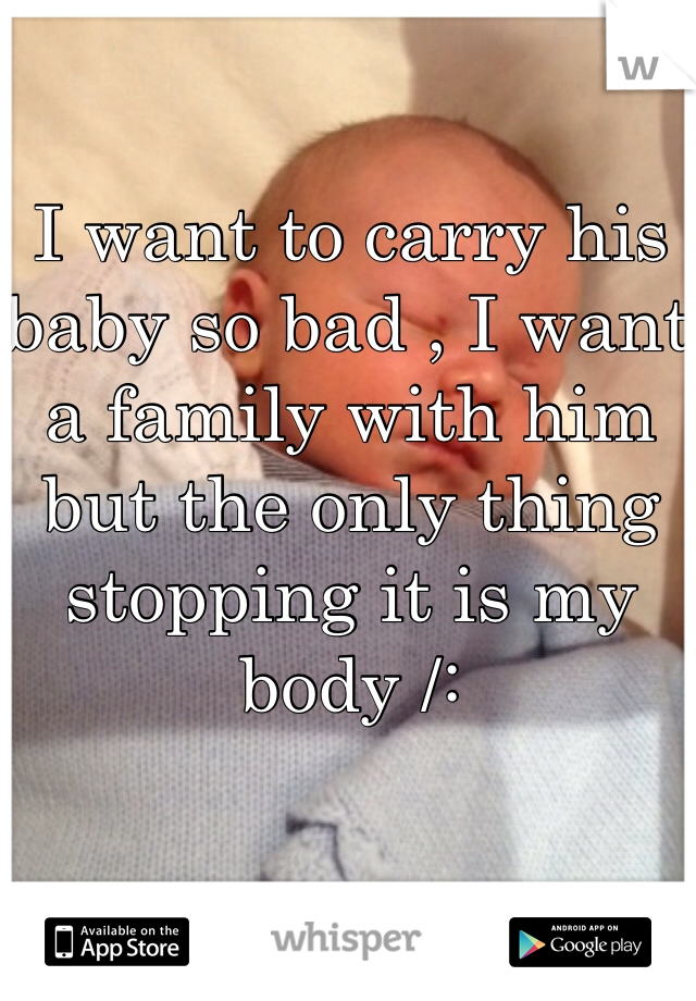 I want to carry his baby so bad , I want a family with him but the only thing stopping it is my body /: