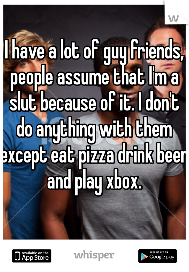 I have a lot of guy friends, people assume that I'm a slut because of it. I don't do anything with them except eat pizza drink beer and play xbox. 