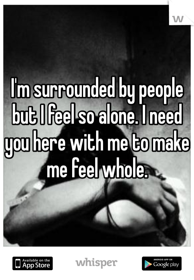 I'm surrounded by people but I feel so alone. I need you here with me to make me feel whole.
