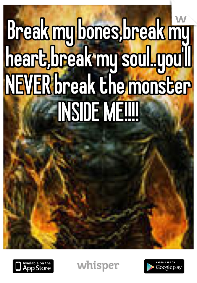 Break my bones,break my heart,break my soul..you'll NEVER break the monster INSIDE ME!!!!