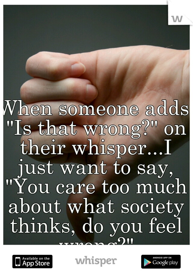 When someone adds "Is that wrong?" on their whisper...I just want to say, "You care too much about what society thinks, do you feel wrong?"