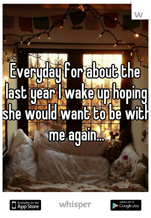 Everyday for about the last year I wake up hoping she would want to be with me again...