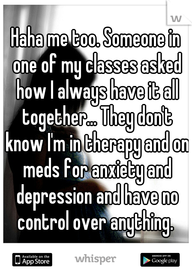 Haha me too. Someone in one of my classes asked how I always have it all together... They don't know I'm in therapy and on meds for anxiety and depression and have no control over anything. 