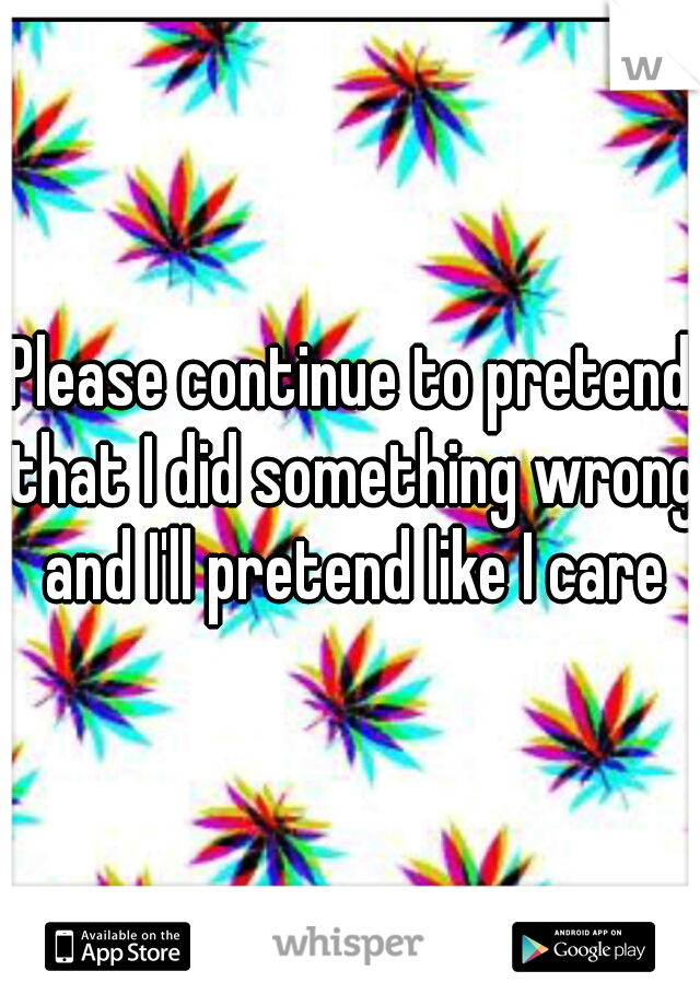 Please continue to pretend that I did something wrong and I'll pretend like I care