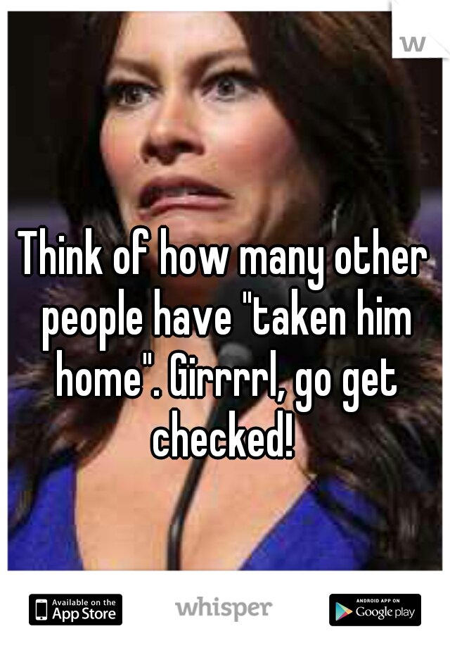 Think of how many other people have "taken him home". Girrrrl, go get checked! 