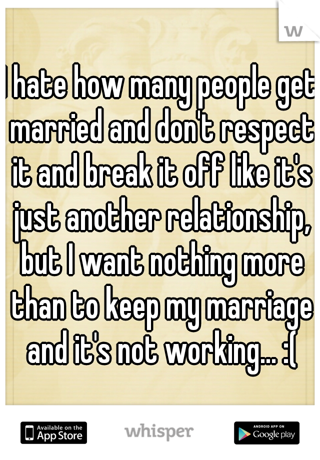 I hate how many people get married and don't respect it and break it off like it's just another relationship, but I want nothing more than to keep my marriage and it's not working... :(