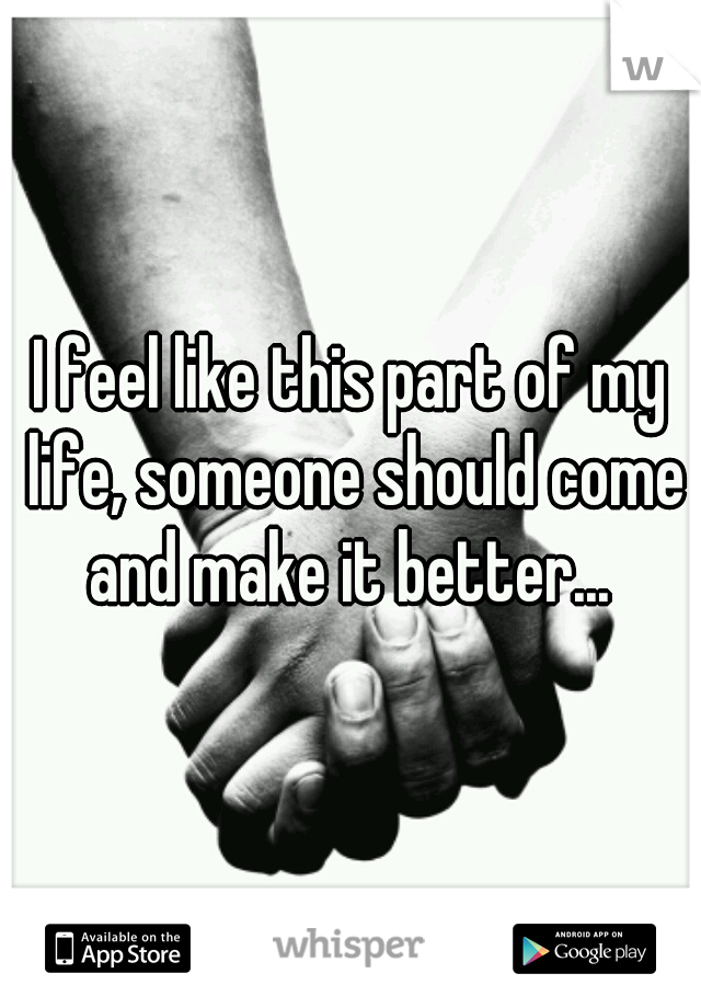 I feel like this part of my life, someone should come and make it better... 