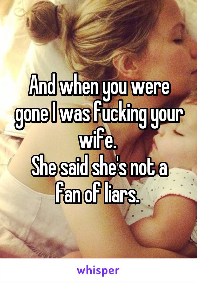 And when you were gone I was fucking your wife. 
She said she's not a fan of liars. 