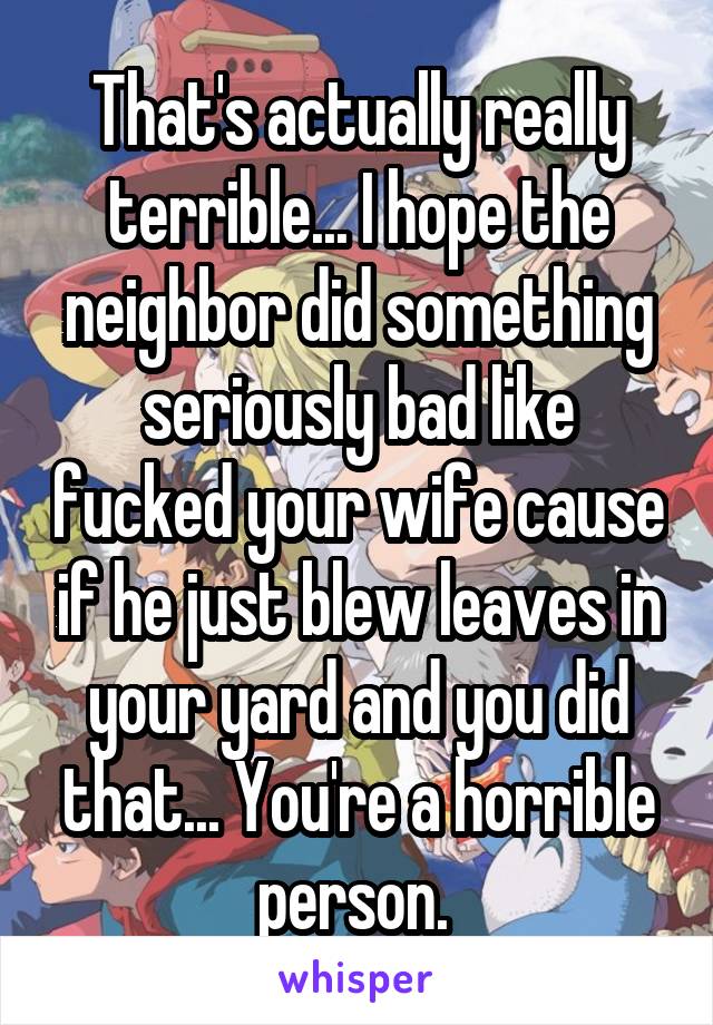 That's actually really terrible... I hope the neighbor did something seriously bad like fucked your wife cause if he just blew leaves in your yard and you did that... You're a horrible person. 